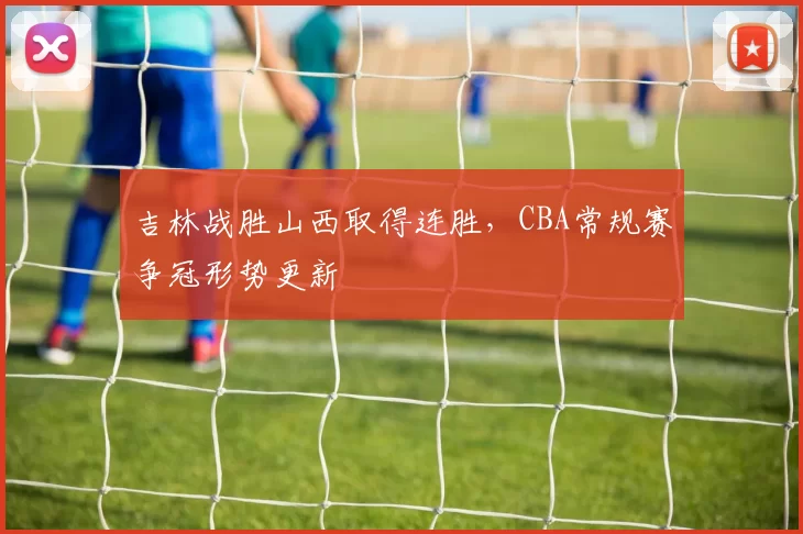 吉林战胜山西取得连胜，CBA常规赛争冠形势更新