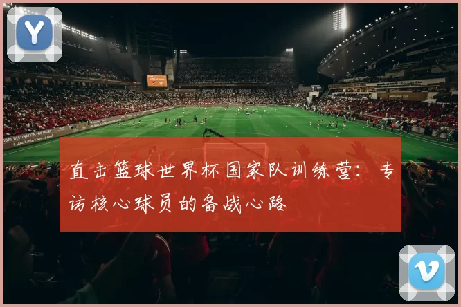 直击篮球世界杯国家队训练营:专访核心球员的备战心路