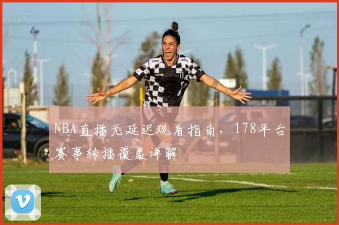 NBA直播无延迟观看指南,178平台赛事转播覆盖详解