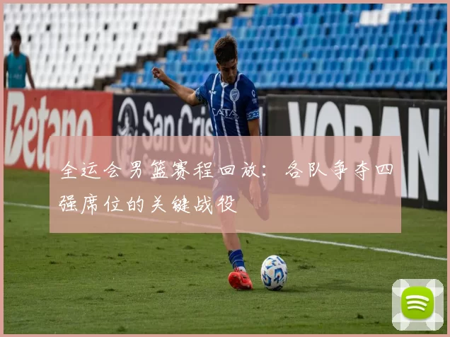 全运会男篮赛程回放:各队争夺四强席位的关键战役