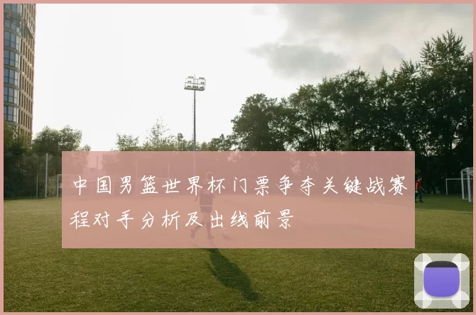 中国男篮世界杯门票争夺关键战赛程对手分析及出线前景