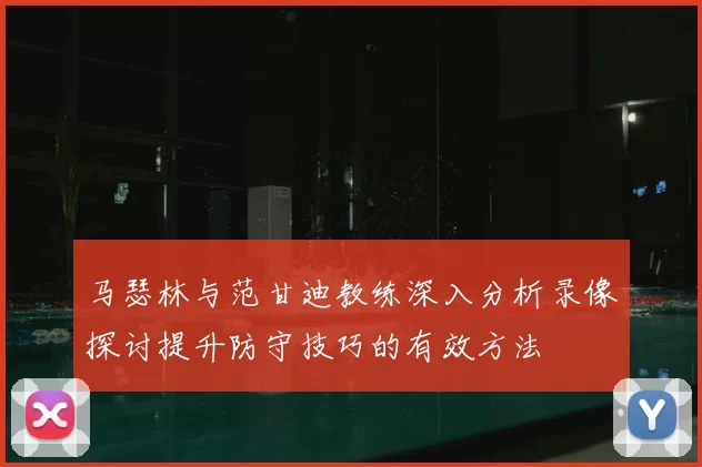 马瑟林与范甘迪教练深入分析录像探讨提升防守技巧的有效方法