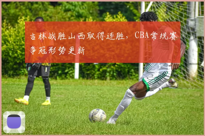 吉林战胜山西取得连胜，CBA常规赛争冠形势更新
