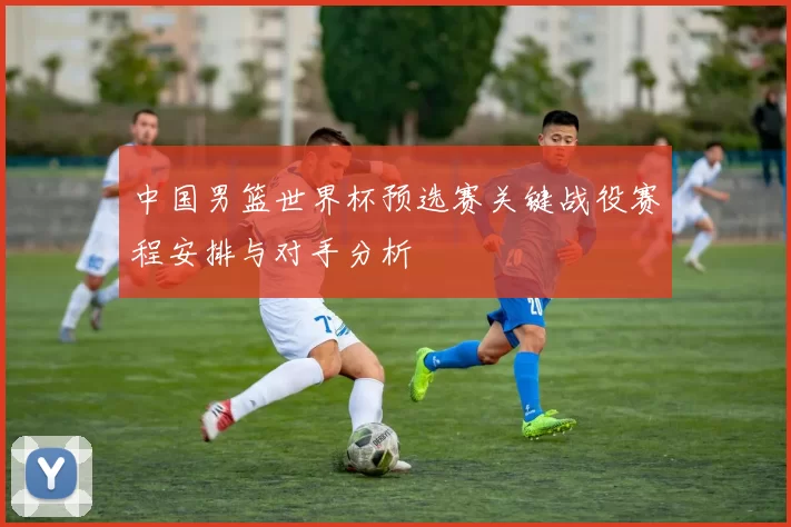 中国男篮世界杯预选赛关键战役赛程安排与对手分析