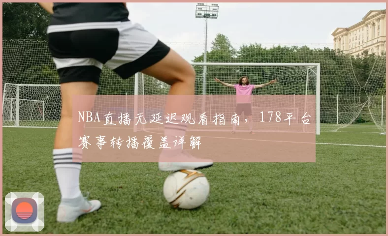 NBA直播无延迟观看指南,178平台赛事转播覆盖详解