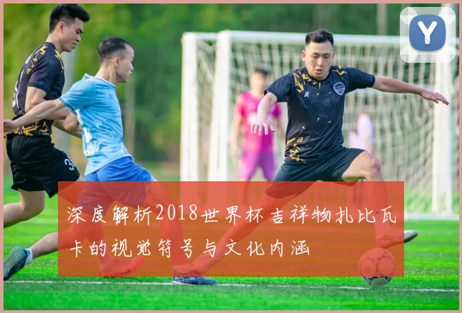深度解析2018世界杯吉祥物扎比瓦卡的视觉符号与文化内涵
