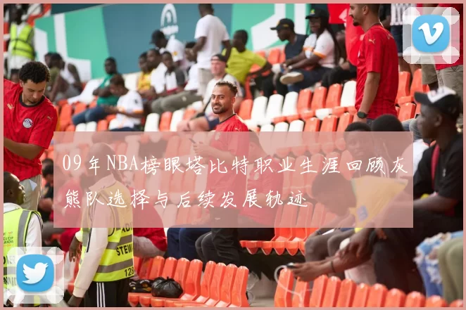 09年NBA榜眼塔比特职业生涯回顾灰熊队选择与后续发展轨迹