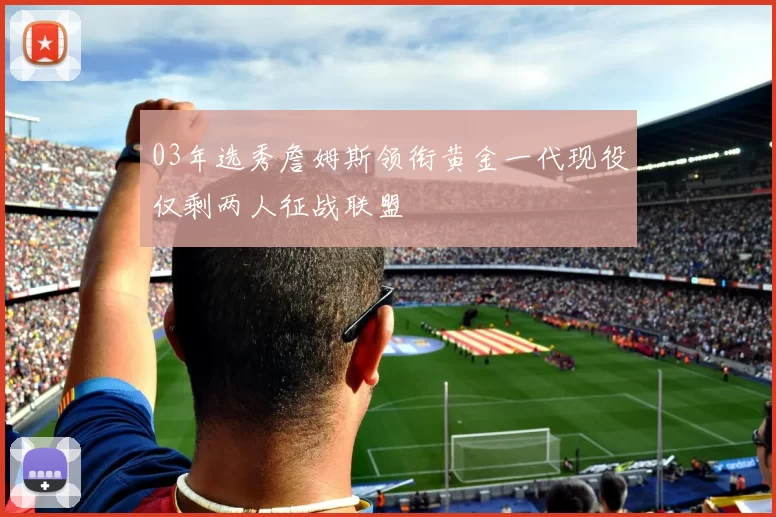 03年选秀詹姆斯领衔黄金一代现役仅剩两人征战联盟