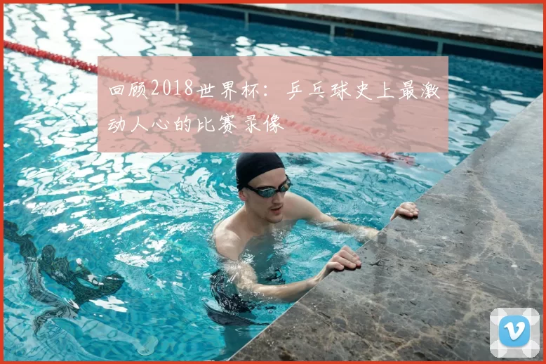 回顾2018世界杯:乒乓球史上最激动人心的比赛录像
