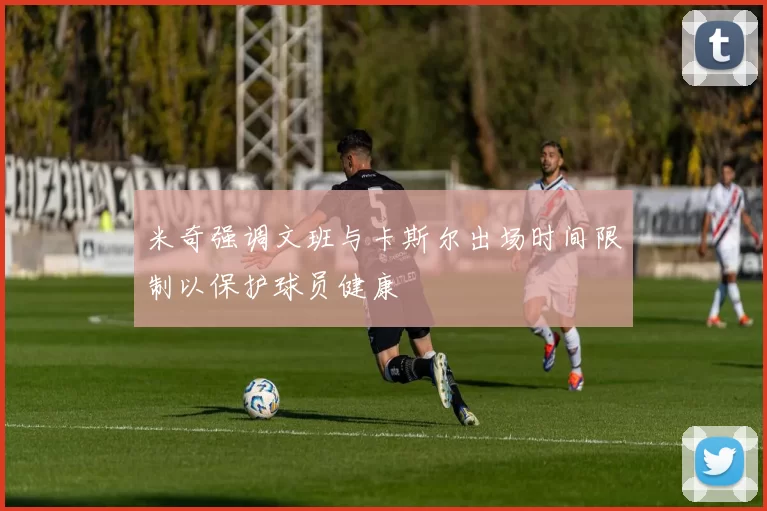米奇强调文班与卡斯尔出场时间限制以保护球员健康