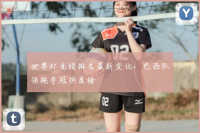 世界杯竞猜排名最新变化,巴西队领跑夺冠热度榜