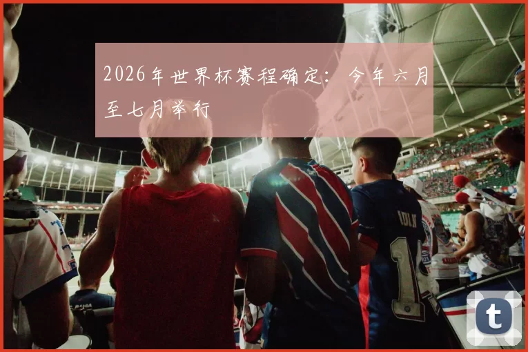 2026年世界杯赛程确定:今年六月至七月举行