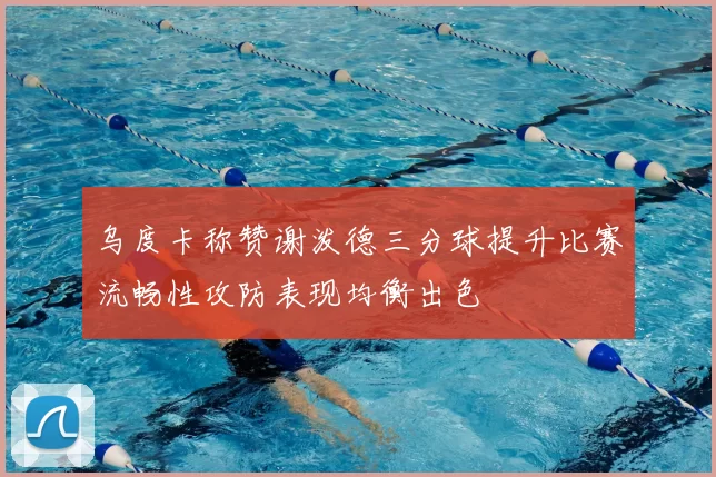 乌度卡称赞谢泼德三分球提升比赛流畅性攻防表现均衡出色