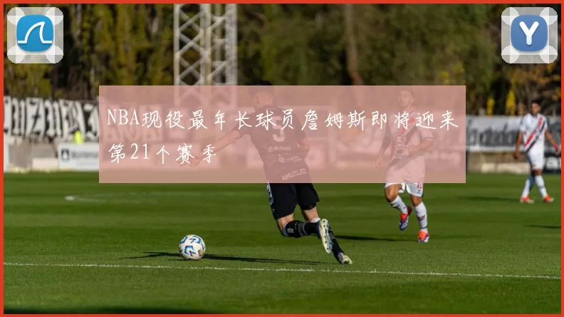 NBA现役最年长球员詹姆斯即将迎来第21个赛季