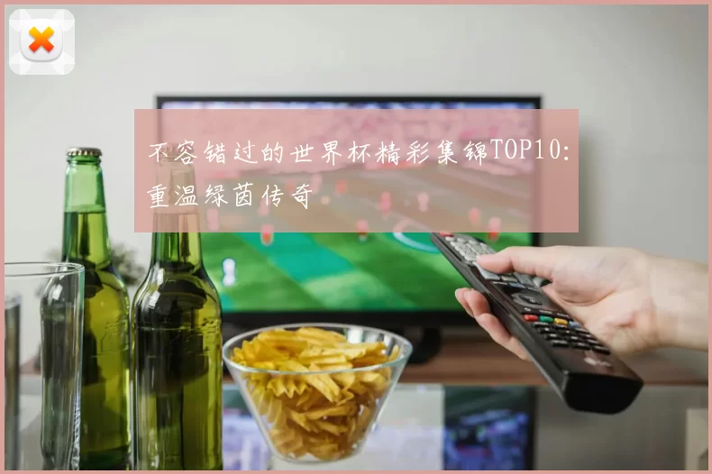 不容错过的世界杯精彩集锦TOP10:重温绿茵传奇