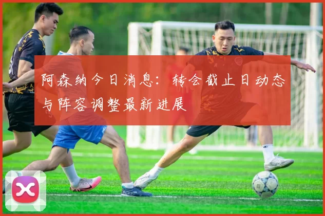 阿森纳今日消息:转会截止日动态与阵容调整最新进展