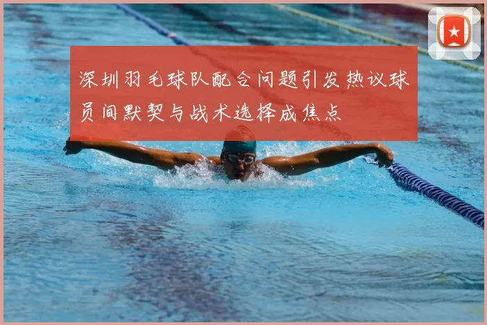 深圳羽毛球队配合问题引发热议球员间默契与战术选择成焦点