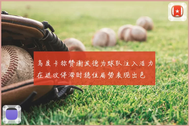 乌度卡称赞谢泼德为球队注入活力在进攻停滞时稳住局势表现出色