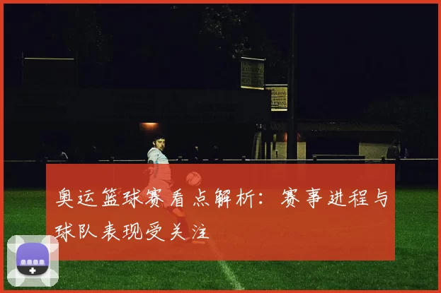 奥运篮球赛看点解析:赛事进程与球队表现受关注