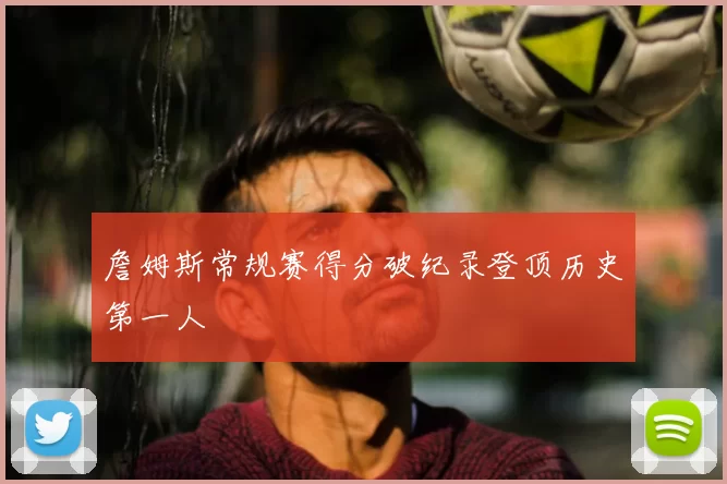 詹姆斯常规赛得分破纪录登顶历史第一人