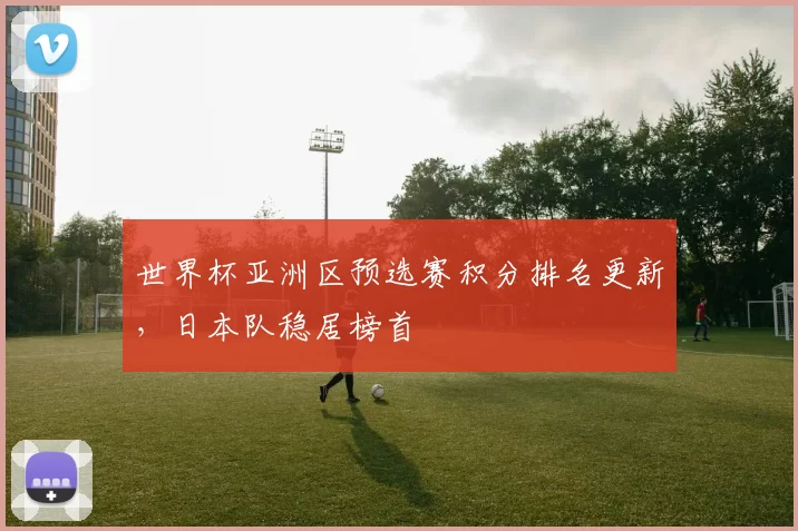 世界杯亚洲区预选赛积分排名更新,日本队稳居榜首