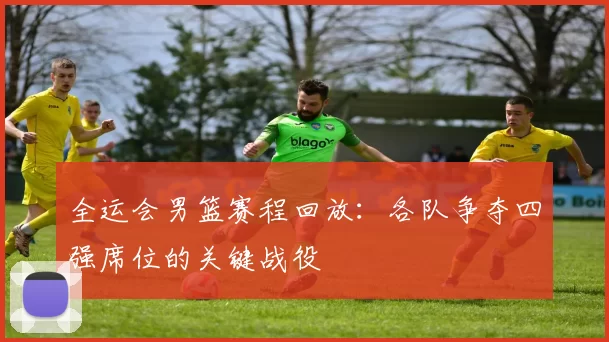 全运会男篮赛程回放:各队争夺四强席位的关键战役