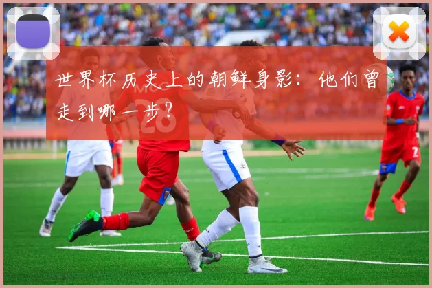 世界杯历史上的朝鲜身影:他们曾走到哪一步?