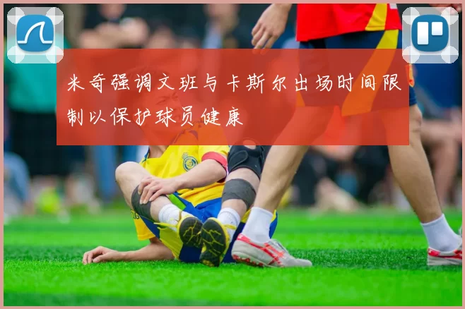 米奇强调文班与卡斯尔出场时间限制以保护球员健康