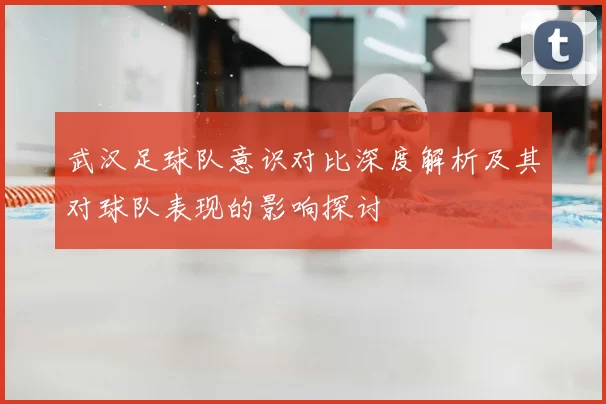 武汉足球队意识对比深度解析及其对球队表现的影响探讨