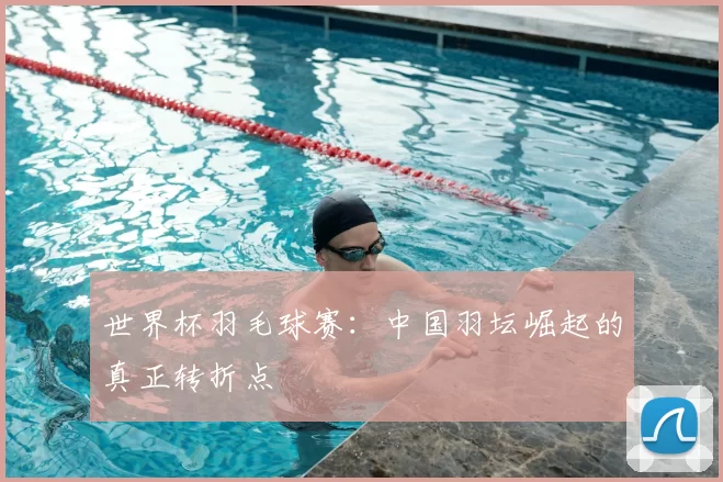 世界杯羽毛球赛:中国羽坛崛起的真正转折点