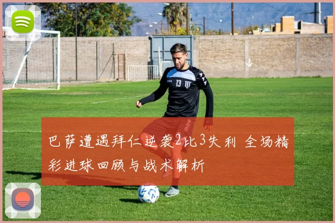 巴萨遭遇拜仁逆袭2比3失利 全场精彩进球回顾与战术解析