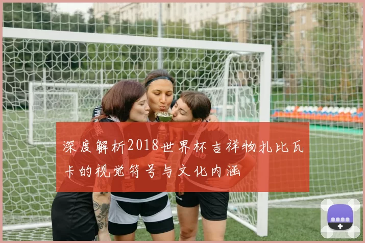深度解析2018世界杯吉祥物扎比瓦卡的视觉符号与文化内涵