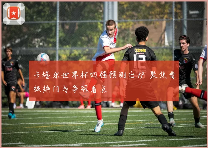 卡塔尔世界杯四强预测出炉 聚焦晋级热门与争冠看点