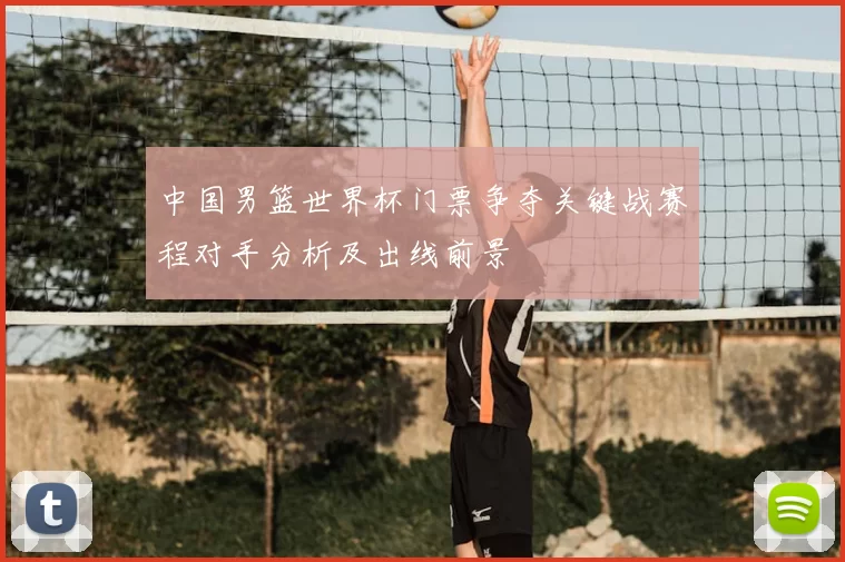 中国男篮世界杯门票争夺关键战赛程对手分析及出线前景