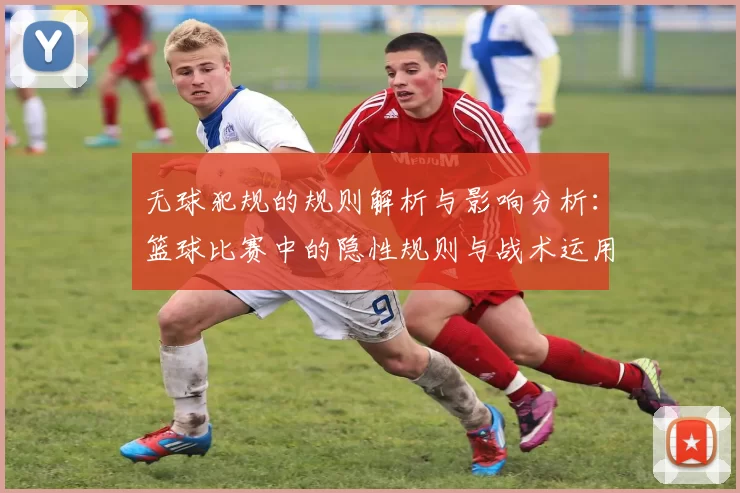 无球犯规的规则解析与影响分析：篮球比赛中的隐性规则与战术运用