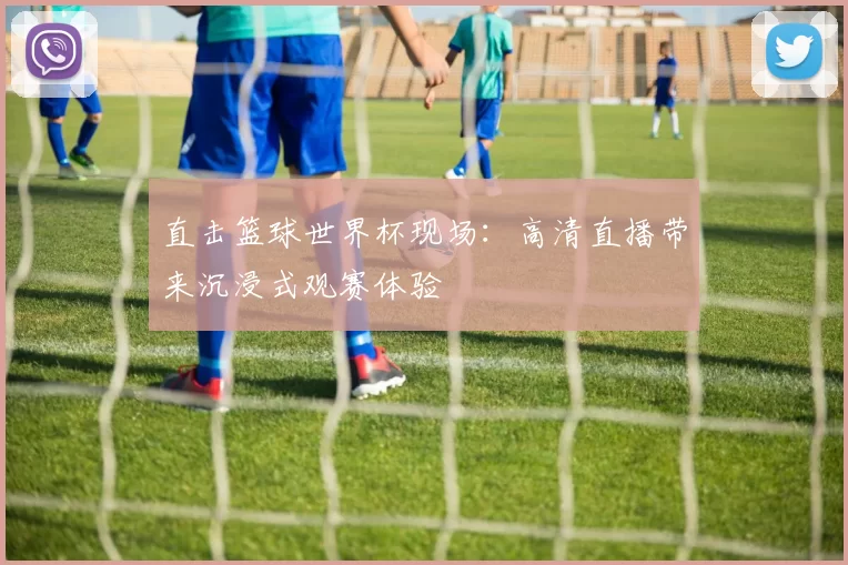 直击篮球世界杯现场:高清直播带来沉浸式观赛体验
