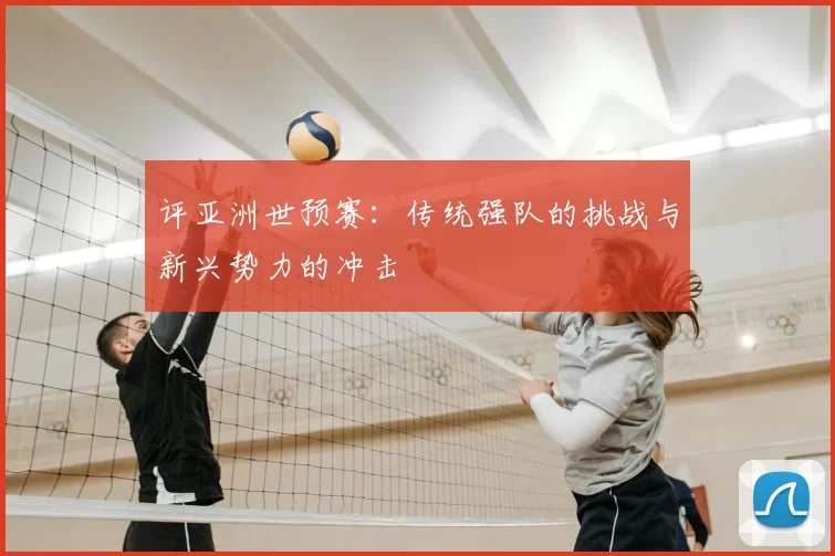 评亚洲世预赛:传统强队的挑战与新兴势力的冲击