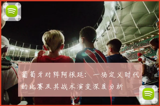 葡萄牙对阵阿根廷:一场定义时代的比赛及其战术演变深度分析