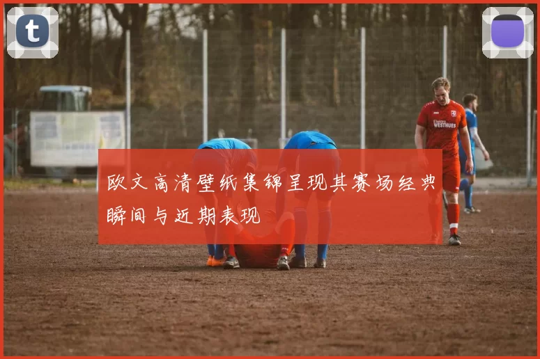 欧文高清壁纸集锦呈现其赛场经典瞬间与近期表现