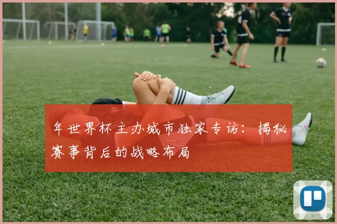 年世界杯主办城市独家专访:揭秘赛事背后的战略布局