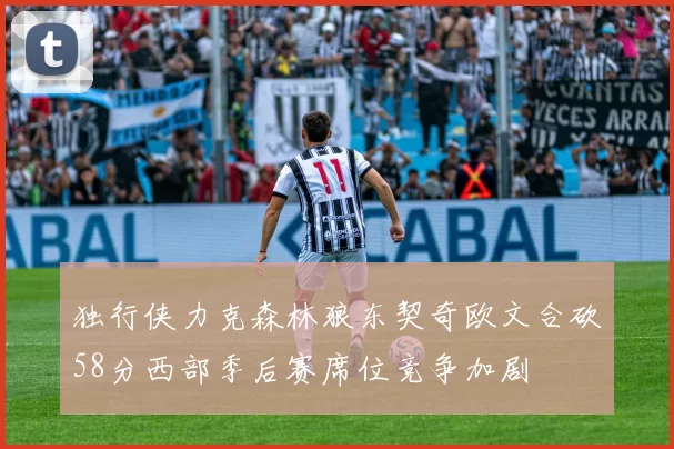 独行侠力克森林狼东契奇欧文合砍58分西部季后赛席位竞争加剧