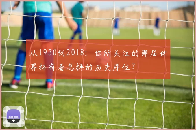 从1930到2018:你所关注的那届世界杯有着怎样的历史序位?