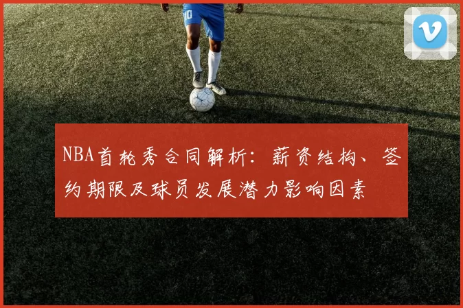NBA首轮秀合同解析：薪资结构、签约期限及球员发展潜力影响因素